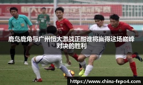鹿岛鹿角与广州恒大激战正酣谁将赢得这场巅峰对决的胜利