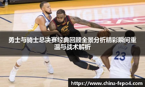 勇士与骑士总决赛经典回顾全景分析精彩瞬间重温与战术解析